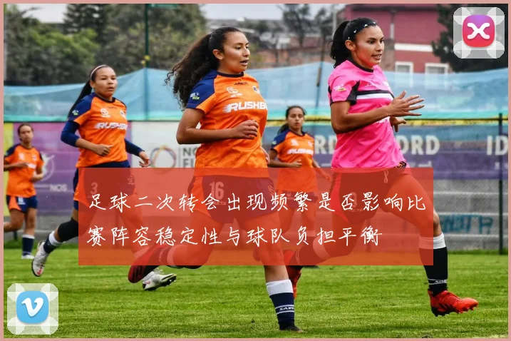 足球二次转会出现频繁是否影响比赛阵容稳定性与球队负担平衡